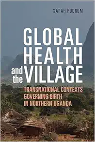 Global Health and the Village: Transnational Contexts Governing Birth in Northern Uganda (Original PDF from Publisher)